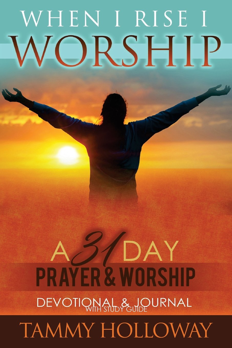 A person stands with arms outstretched against a sunrise or sunset. The text reads: When I Rise I Worship. A 31 Day Prayer & Worship Devotional & Journal with Study Guide. Tammy Holloway.